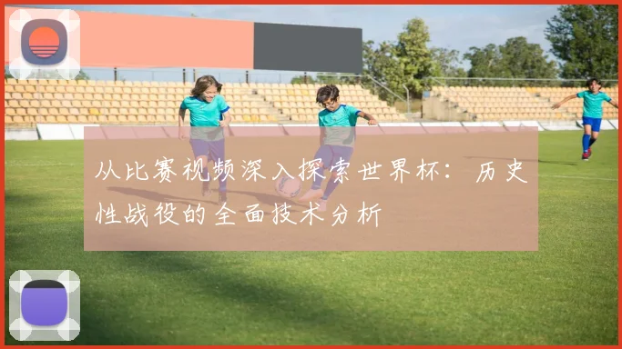 从比赛视频深入探索世界杯：历史性战役的全面技术分析