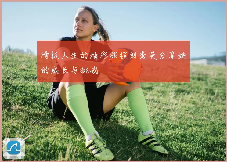 滑板人生的精彩旅程刘秀英分享她的成长与挑战