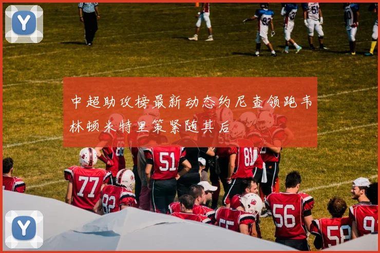 中超助攻榜最新动态约尼查领跑韦林顿米特里策紧随其后