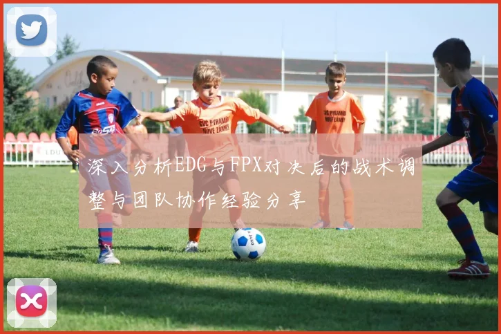 深入分析EDG与FPX对决后的战术调整与团队协作经验分享