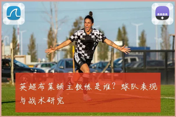 英超布莱顿主教练是谁？球队表现与战术研究