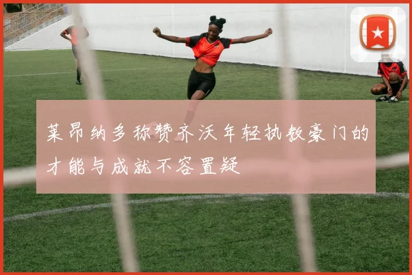 莱昂纳多称赞齐沃年轻执教豪门的才能与成就不容置疑