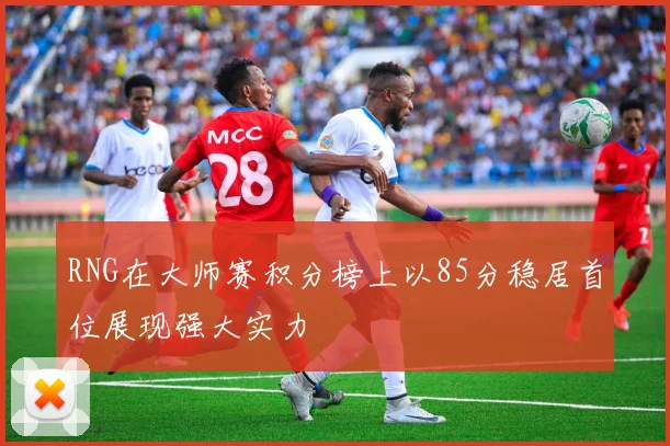 RNG在大师赛积分榜上以85分稳居首位展现强大实力
