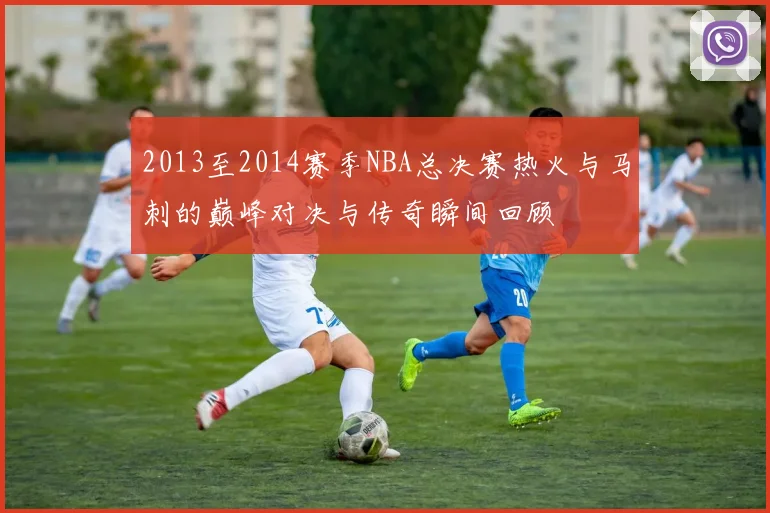 2013至2014赛季NBA总决赛热火与马刺的巅峰对决与传奇瞬间回顾