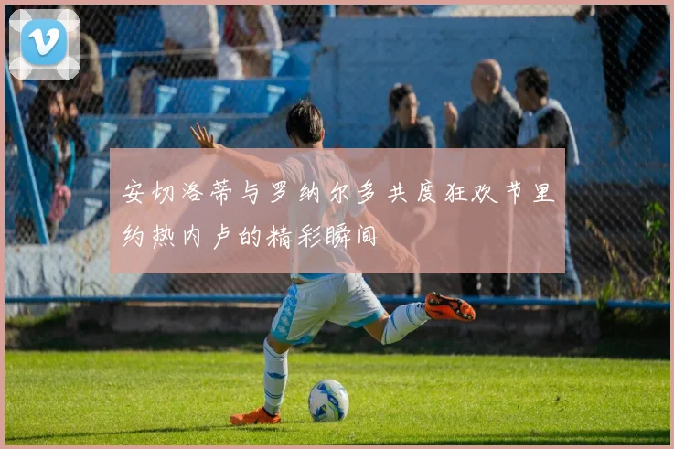 安切洛蒂与罗纳尔多共度狂欢节里约热内卢的精彩瞬间