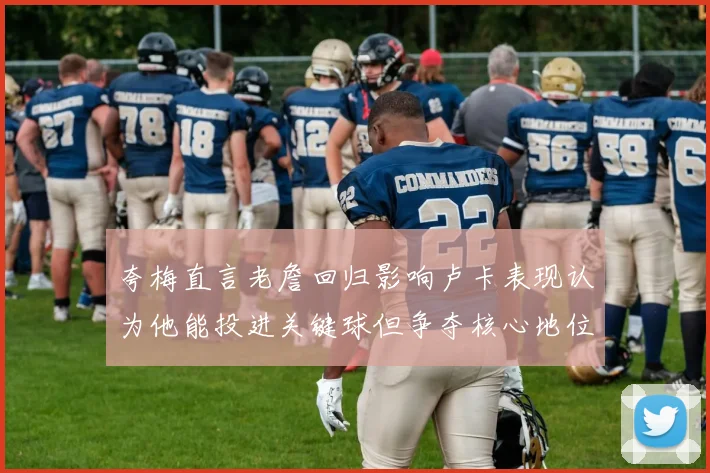 夸梅直言老詹回归影响卢卡表现认为他能投进关键球但争夺核心地位成阻碍
