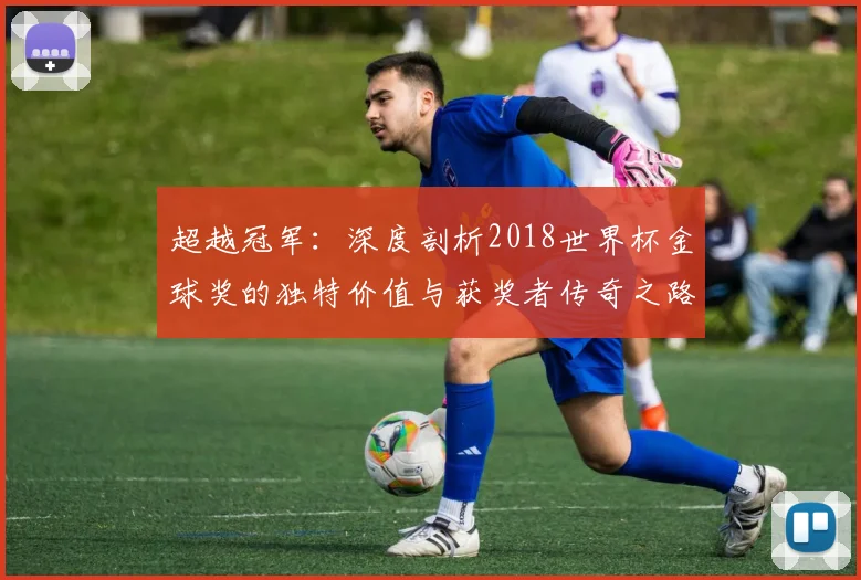 超越冠军：深度剖析2018世界杯金球奖的独特价值与获奖者传奇之路